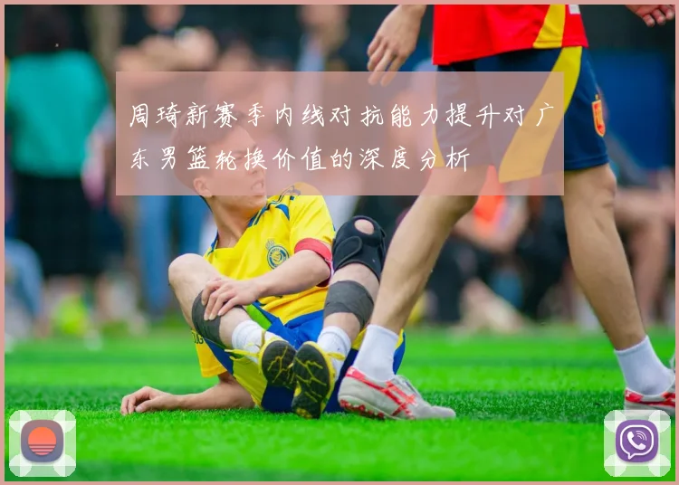 周琦新赛季内线对抗能力提升对广东男篮轮换价值的深度分析