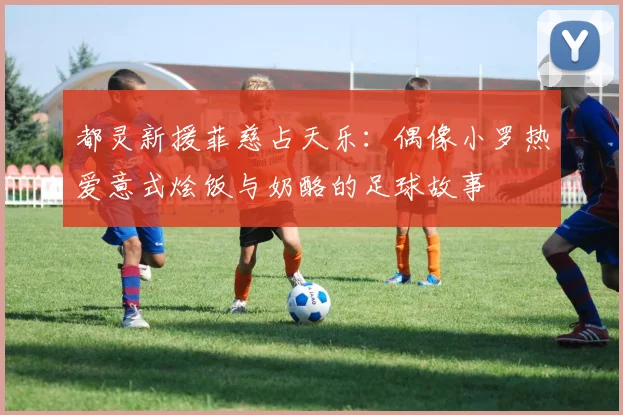都灵新援菲慈占天乐：偶像小罗热爱意式烩饭与奶酪的足球故事