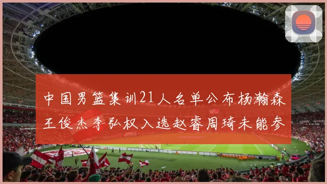 中国男篮集训21人名单公布杨瀚森王俊杰李弘权入选赵睿周琦未能参加