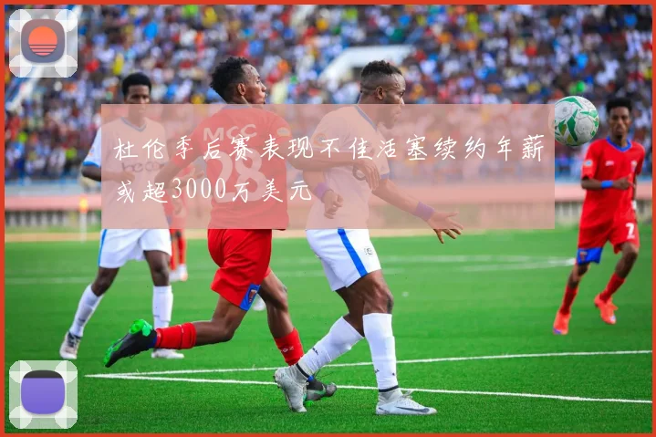 杜伦季后赛表现不佳活塞续约年薪或超3000万美元