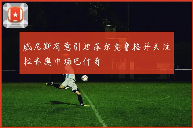 威尼斯有意引进菲尔克鲁格并关注拉齐奥中场巴什奇