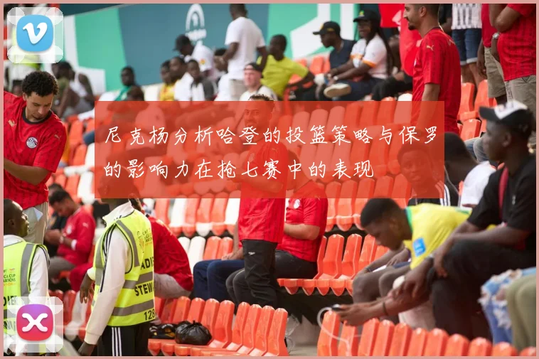尼克杨分析哈登的投篮策略与保罗的影响力在抢七赛中的表现