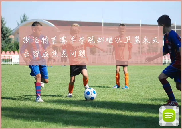 斯洛特首赛季夺冠却难以卫冕未来去留成焦点问题