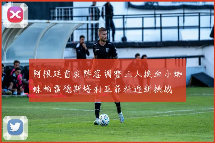 阿根廷首发阵容调整三人换血小蜘蛛帕雷德斯塔利亚菲科迎新挑战