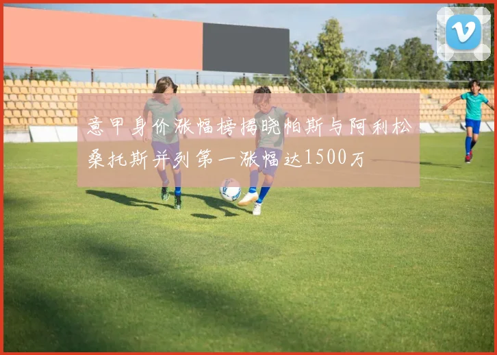 意甲身价涨幅榜揭晓帕斯与阿利松桑托斯并列第一涨幅达1500万
