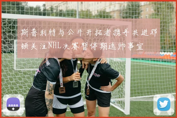 斯普利特与公牛开拓者携手共进邓顿关注NHL决赛暂停期选帅事宜