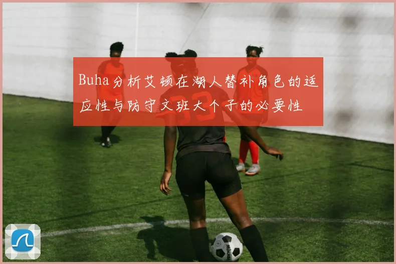 Buha分析艾顿在湖人替补角色的适应性与防守文班大个子的必要性