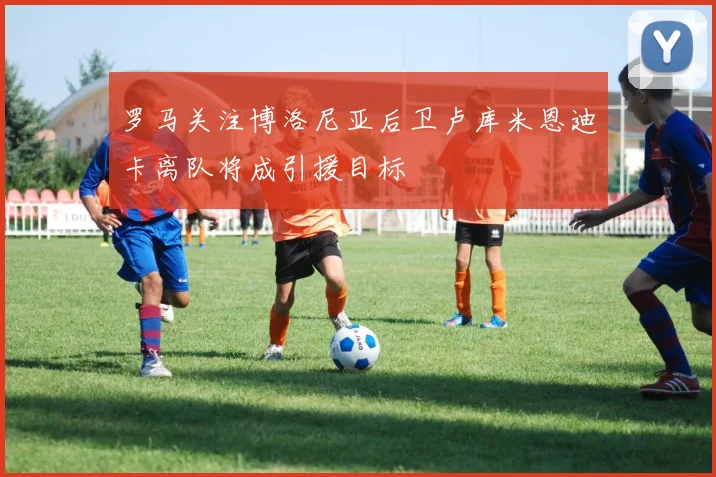 罗马关注博洛尼亚后卫卢库米恩迪卡离队将成引援目标