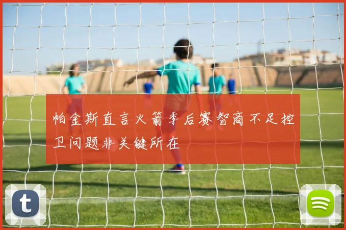 帕金斯直言火箭季后赛智商不足控卫问题非关键所在