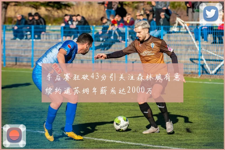 季后赛狂砍43分引关注森林狼有意续约道苏姆年薪或达2000万