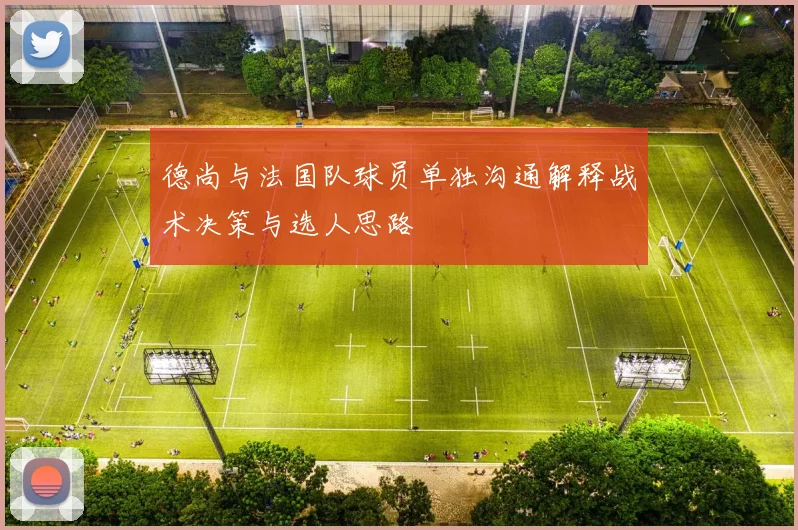 德尚与法国队球员单独沟通解释战术决策与选人思路