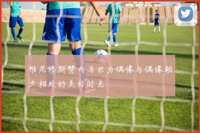 维尼修斯赞内马尔为偶像与偶像朝夕相处的美好时光