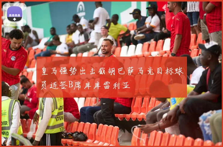 皇马强势出击截胡巴萨马竞目标球员连签B席库库雷利亚