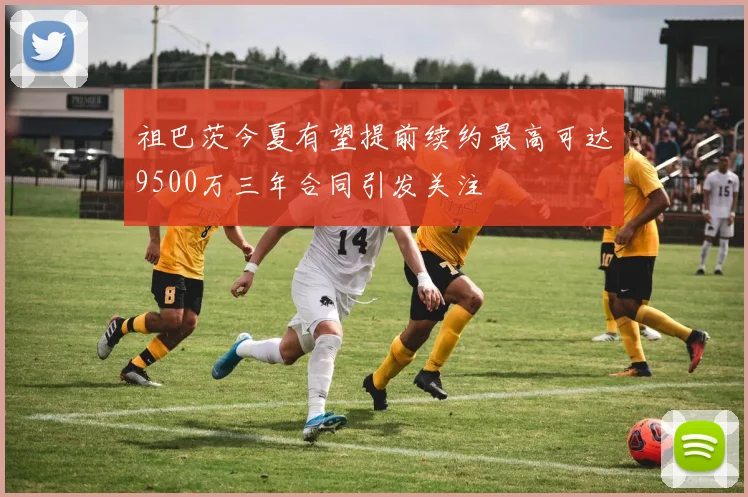 祖巴茨今夏有望提前续约最高可达9500万三年合同引发关注