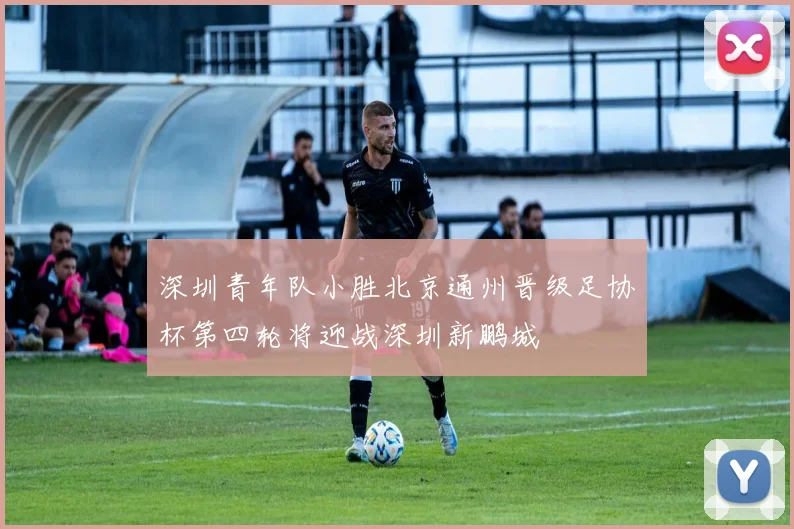 深圳青年队小胜北京通州晋级足协杯第四轮将迎战深圳新鹏城