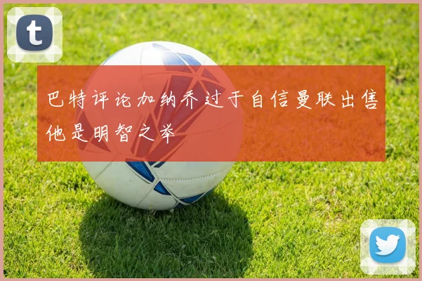 巴特评论加纳乔过于自信曼联出售他是明智之举