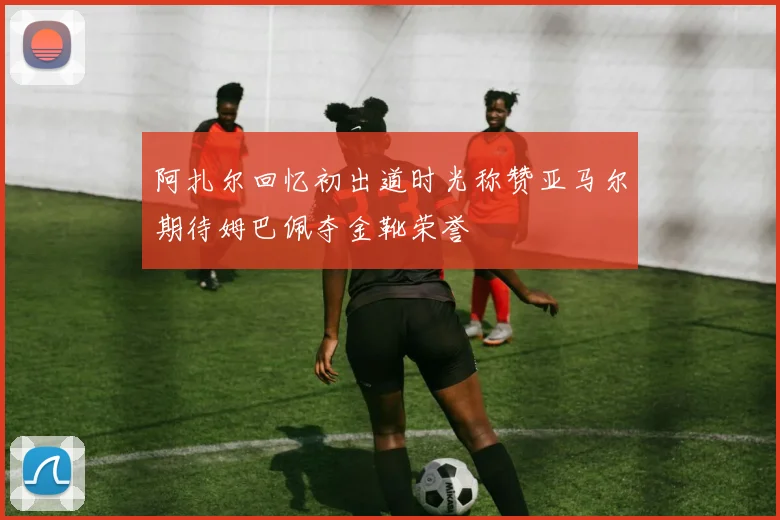 阿扎尔回忆初出道时光称赞亚马尔期待姆巴佩夺金靴荣誉