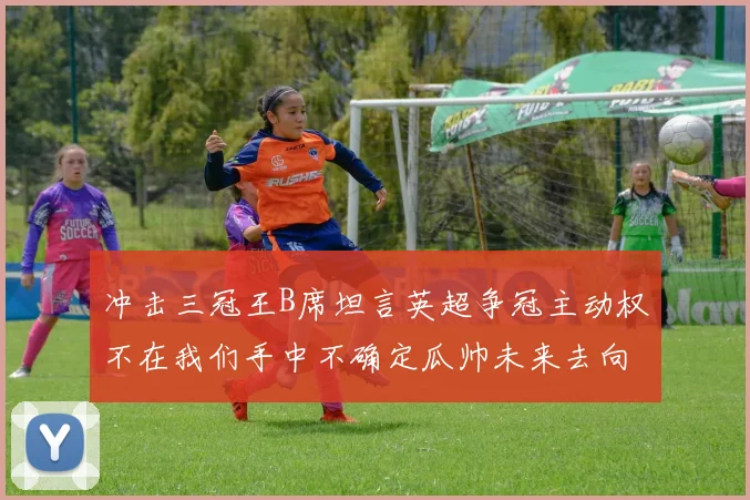 冲击三冠王B席坦言英超争冠主动权不在我们手中不确定瓜帅未来去向