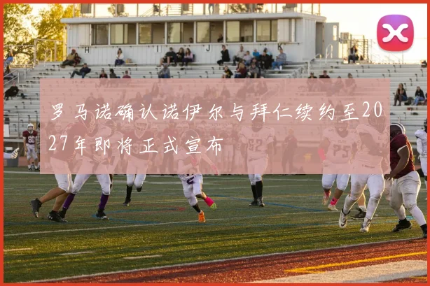 罗马诺确认诺伊尔与拜仁续约至2027年即将正式宣布