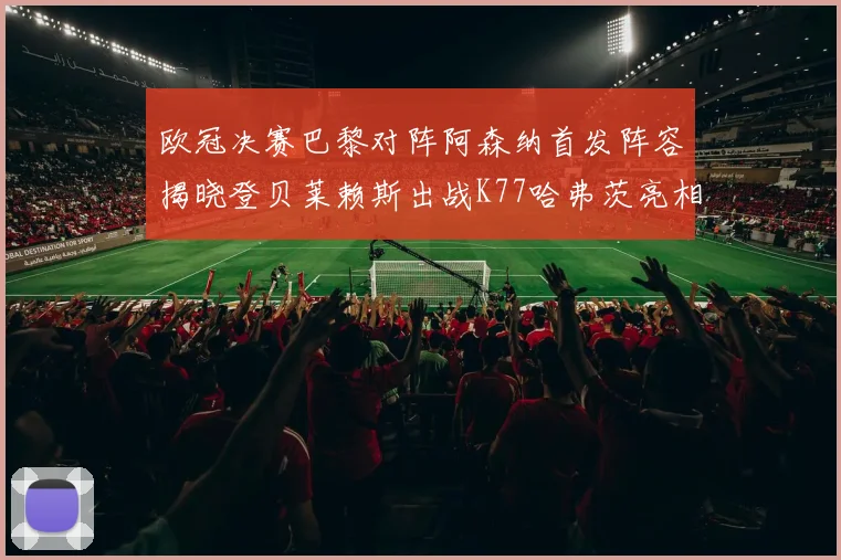 欧冠决赛巴黎对阵阿森纳首发阵容揭晓登贝莱赖斯出战K77哈弗茨亮相