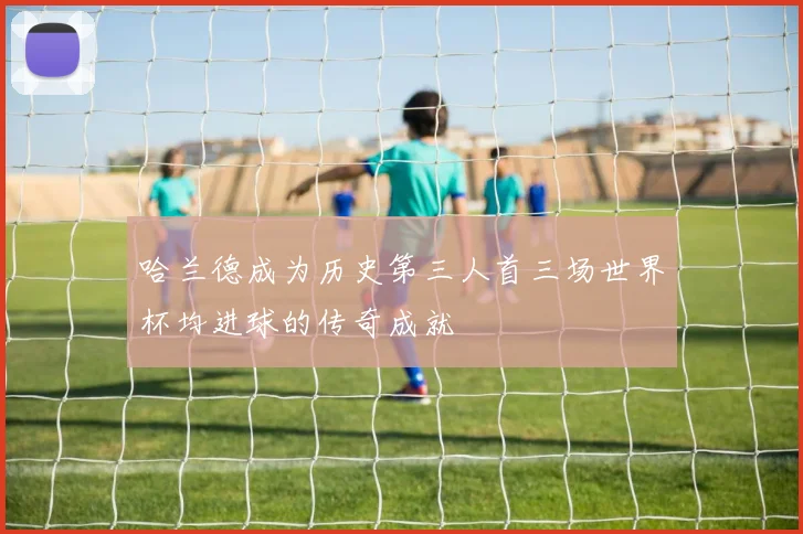 哈兰德成为历史第三人首三场世界杯均进球的传奇成就
