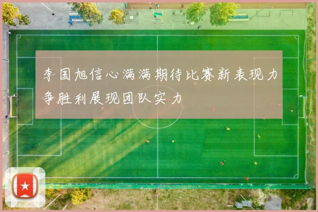 李国旭信心满满期待比赛新表现力争胜利展现团队实力