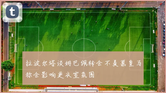 拉波尔塔谈姆巴佩转会不羡慕皇马称会影响更衣室氛围