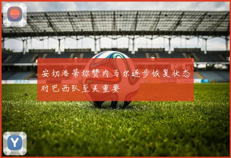 安切洛蒂称赞内马尔逐步恢复状态对巴西队至关重要