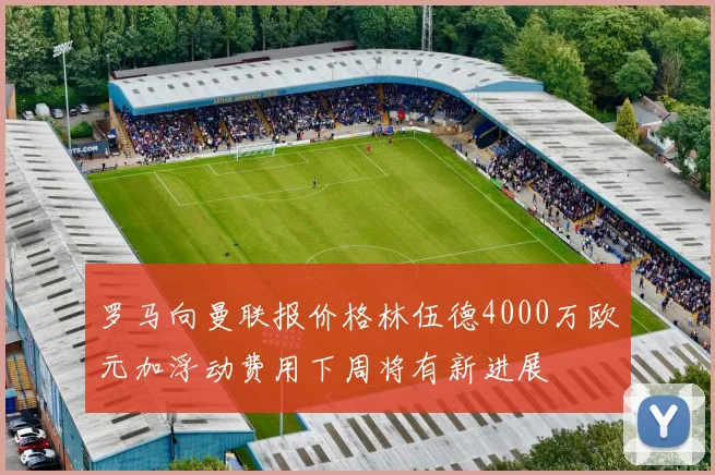 罗马向曼联报价格林伍德4000万欧元加浮动费用下周将有新进展