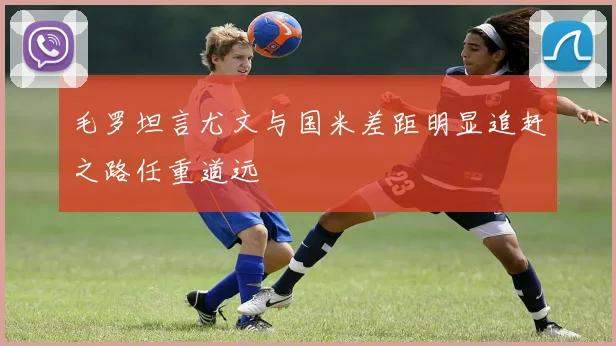 毛罗坦言尤文与国米差距明显追赶之路任重道远