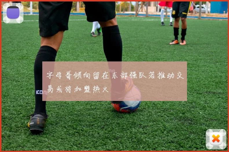 字母哥倾向留在东部强队若推动交易或将加盟热火