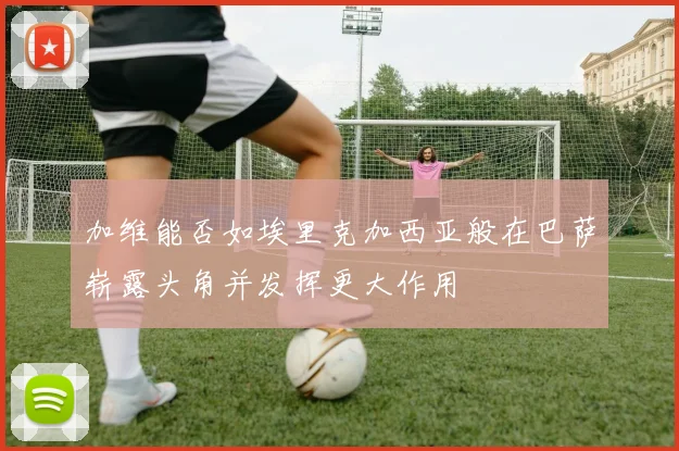 加维能否如埃里克加西亚般在巴萨崭露头角并发挥更大作用