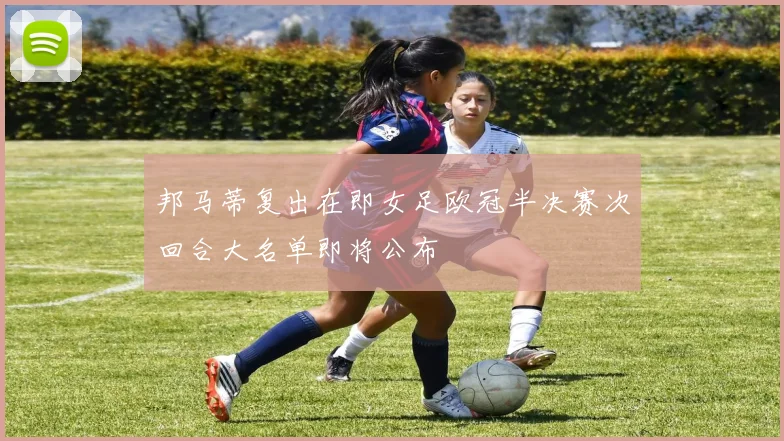 邦马蒂复出在即女足欧冠半决赛次回合大名单即将公布