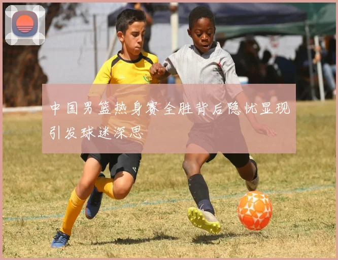 中国男篮热身赛全胜背后隐忧显现引发球迷深思
